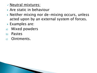  Neutral mixtures:
 Are static in behaviour
 Neither mixing nor de-mixing occurs, unless
acted upon by an external system of forces.
 Examples are:
a) Mixed powders
b) Pastes
c) Ointments.
 