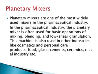  Planetary mixers are one of the most widely
used mixers in the pharmaceutical industry.
In the pharmaceutical industry, the planetary
mixer is often used for basic operations of
mixing, blending, and low-shear granulation.
This machine is also used in other industries
like cosmetics and personal care
products, food, glass, cements, ceramics, met
al industry etc.
 