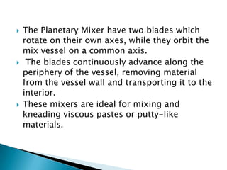  The Planetary Mixer have two blades which
rotate on their own axes, while they orbit the
mix vessel on a common axis.
 The blades continuously advance along the
periphery of the vessel, removing material
from the vessel wall and transporting it to the
interior.
 These mixers are ideal for mixing and
kneading viscous pastes or putty-like
materials.
 