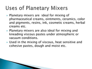  Planetary mixers are ideal for mixing of
pharmaceutical creams, ointments, ceramics, color
and pigments, resins, ink, cosmetic creams, herbal
creams etc.
 Planetary mixers are also ideal for mixing and
kneading viscous pastes under atmospheric or
vacuum conditions.
 Used in the mixing of viscous, heat sensitive and
cohesive pastes, dough and moist etc.
 