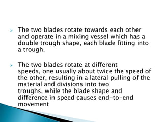  The two blades rotate towards each other
and operate in a mixing vessel which has a
double trough shape, each blade fitting into
a trough.
 The two blades rotate at different
speeds, one usually about twice the speed of
the other, resulting in a lateral pulling of the
material and divisions into two
troughs, while the blade shape and
difference in speed causes end-to-end
movement
 