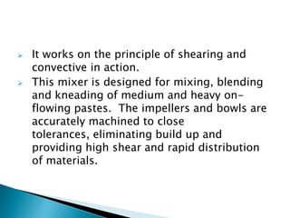  It works on the principle of shearing and
convective in action.
 This mixer is designed for mixing, blending
and kneading of medium and heavy on-
flowing pastes. The impellers and bowls are
accurately machined to close
tolerances, eliminating build up and
providing high shear and rapid distribution
of materials.
 
