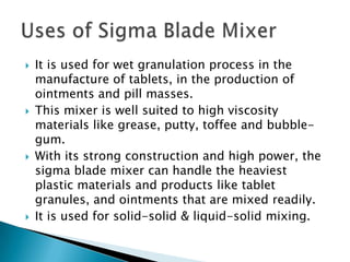  It is used for wet granulation process in the
manufacture of tablets, in the production of
ointments and pill masses.
 This mixer is well suited to high viscosity
materials like grease, putty, toffee and bubble-
gum.
 With its strong construction and high power, the
sigma blade mixer can handle the heaviest
plastic materials and products like tablet
granules, and ointments that are mixed readily.
 It is used for solid-solid & liquid-solid mixing.
 