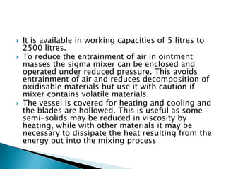  It is available in working capacities of 5 litres to
2500 litres.
 To reduce the entrainment of air in ointment
masses the sigma mixer can be enclosed and
operated under reduced pressure. This avoids
entrainment of air and reduces decomposition of
oxidisable materials but use it with caution if
mixer contains volatile materials.
 The vessel is covered for heating and cooling and
the blades are hollowed. This is useful as some
semi-solids may be reduced in viscosity by
heating, while with other materials it may be
necessary to dissipate the heat resulting from the
energy put into the mixing process
 