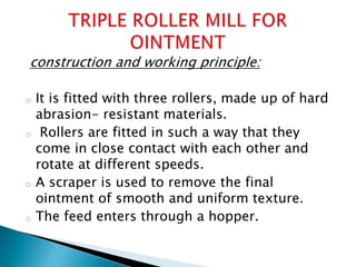construction and working principle:
o It is fitted with three rollers, made up of hard
abrasion- resistant materials.
o Rollers are fitted in such a way that they
come in close contact with each other and
rotate at different speeds.
o A scraper is used to remove the final
ointment of smooth and uniform texture.
o The feed enters through a hopper.
 
