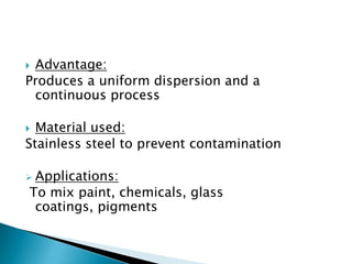  Advantage:
Produces a uniform dispersion and a
continuous process
 Material used:
Stainless steel to prevent contamination
 Applications:
To mix paint, chemicals, glass
coatings, pigments
 