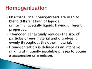  Pharmaceutical homogenizers are used to
blend different kind of liquids
uniformly, specially liquids having different
properties.
 Homogenizer actually reduces the size of
particles of one material and dissolves it
evenly throughout the other material.
 Homogenization is defined as an intensive
mixing of mutually insoluble phases to obtain
a suspension or emulsion.
 