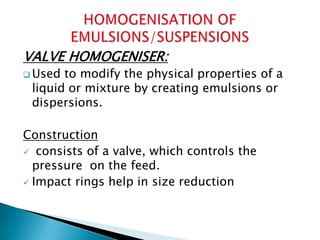 VALVE HOMOGENISER:
 Used to modify the physical properties of a
liquid or mixture by creating emulsions or
dispersions.
Construction
 consists of a valve, which controls the
pressure on the feed.
 Impact rings help in size reduction
 