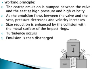  Working principle:
1) The coarse emulsion is pumped between the valve
and the seat at high pressure and high velocity.
2) As the emulsion flows between the valve and the
seat, pressure decreases and velocity increases
3) Size reduction is enhanced by the collision with
the metal surface of the impact rings.
4) Turbulence occurs
5) Emulsion is then discharged
 