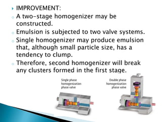 IMPROVEMENT:
o A two-stage homogenizer may be
constructed.
o Emulsion is subjected to two valve systems.
o Single homogenizer may produce emulsion
that, although small particle size, has a
tendency to clump.
o Therefore, second homogenizer will break
any clusters formed in the first stage.
 