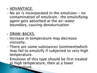  ADVANTAGE:
 No air is incorporated in the emulsion→ no
contamination of emulsion.: the emulsifying
agent gets adsorbed at the air-water
boundary, causing denaturisation
 DRAW-BACKS:
 Increase in temperature may decrease
viscosity.
 There are some substances (ointment)which
may fail to emulsify if subjected to very high
temperature.
 Emulsion of this type should be first treated
at high temperature, then at a lower
temperature.
 