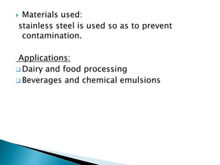  Materials used:
stainless steel is used so as to prevent
contamination.
Applications:
 Dairy and food processing
 Beverages and chemical emulsions
 