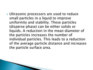  Ultrasonic processors are used to reduce
small particles in a liquid to improve
uniformity and stability. These particles
(disperse phase) can be either solids or
liquids. A reduction in the mean diameter of
the particles increases the number of
individual particles. This leads to a reduction
of the average particle distance and increases
the particle surface area.
 