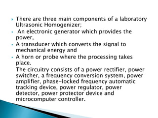  There are three main components of a laboratory
Ultrasonic Homogenizer;
 An electronic generator which provides the
power,
 A transducer which converts the signal to
mechanical energy and
 A horn or probe where the processing takes
place.
The circuitry consists of a power rectifier, power
switcher, a frequency conversion system, power
amplifier, phase-locked frequency automatic
tracking device, power regulator, power
detector, power protector device and
microcomputer controller.
 