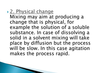  2. Physical change
Mixing may aim at producing a
change that is physical, for
example the solution of a soluble
substance. In case of dissolving a
solid in a solvent mixing will take
place by diffusion but the process
will be slow. In this case agitation
makes the process rapid.
 
