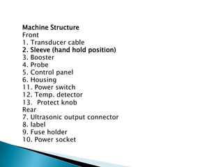 Machine Structure
Front
1. Transducer cable
2. Sleeve (hand hold position)
3. Booster
4. Probe
5. Control panel
6. Housing
11. Power switch
12. Temp. detector
13．Protect knob
Rear
7. Ultrasonic output connector
8. label
9. Fuse holder
10. Power socket
 