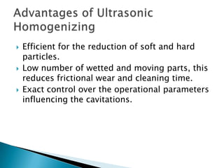  Efficient for the reduction of soft and hard
particles.
 Low number of wetted and moving parts, this
reduces frictional wear and cleaning time.
 Exact control over the operational parameters
influencing the cavitations.
 