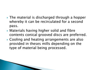  The material is discharged through a hopper
whereby it can be recirculated for a second
pass.
 Materials having higher solid and fibre
contents conical grooved discs are preferred.
 Cooling and heating arrangements are also
provided in theses mills depending on the
type of material being processed.
 