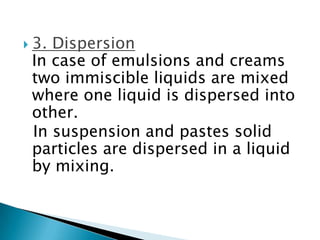  3. Dispersion
In case of emulsions and creams
two immiscible liquids are mixed
where one liquid is dispersed into
other.
In suspension and pastes solid
particles are dispersed in a liquid
by mixing.
 