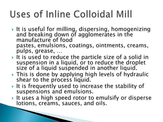  It is useful for milling, dispersing, homogenizing
and breaking down of agglomerates in the
manufacture of food
pastes, emulsions, coatings, ointments, creams,
pulps, grease, …
 It is used to reduce the particle size of a solid in
suspension in a liquid, or to reduce the droplet
size of a liquid suspended in another liquid.
 This is done by applying high levels of hydraulic
shear to the process liquid.
 It is frequently used to increase the stability of
suspensions and emulsions.
 It uses a high speed rotor to emulsify or disperse
lotions, creams, sauces, and oils.
 