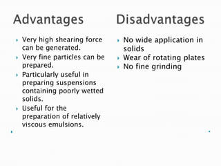  Very high shearing force
can be generated.
 Very fine particles can be
prepared.
 Particularly useful in
preparing suspensions
containing poorly wetted
solids.
 Useful for the
preparation of relatively
viscous emulsions.
 No wide application in
solids
 Wear of rotating plates
 No fine grinding
 