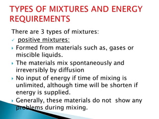 There are 3 types of mixtures:
 positive mixtures:
 Formed from materials such as, gases or
miscible liquids.
 The materials mix spontaneously and
irreversibly by diffusion
 No input of energy if time of mixing is
unlimited, although time will be shorten if
energy is supplied.
 Generally, these materials do not show any
problems during mixing.
 