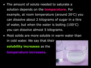 • Substances which do not dissolve in 
a solvent are insoluble in that 
solvent. 
• Sand is insoluble in water. The sand 
settles to the bottom of the water 
forming a sediment. 
• When the insoluble substance is 
dispersed (spread) throughout the 
liquid, it is called a suspension. 
 
