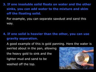 Separating Solutions 
 Once a solute has dissolved in a solvent 
to form a solution, you cannot separate it 
by filtration. 
 The solution simply passes through the 
filter paper in the same way that water 
does. 
 