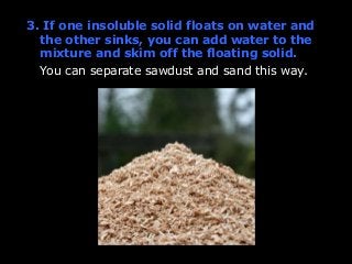 3. If one insoluble solid floats on water and 
the other sinks, you can add water to the 
mixture and skim off the floating solid. 
You can separate sawdust and sand this way. 
 