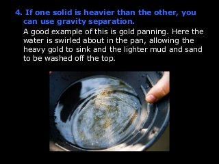 4. If one solid is heavier than the other, you 
can use gravity separation. 
A good example of this is gold panning. Here the 
water is swirled about in the pan, allowing the 
heavy gold to sink and the lighter mud and sand 
to be washed off the top. 
 