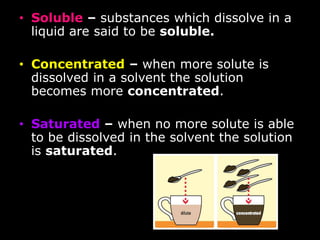 • Solution – when one substance is 
dissolved in another (chocolate milk) 
• Solvent – substance in which the 
chemical dissolves (milk) 
• Solute – substance that is dissolved 
in the solvent (chocolate) 
 