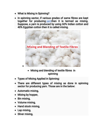  What is Mixing in Spinning?
 In spinning sector, if various grades of same fibres are kept
together for producing yarnthen it is termed as mixing.
Suppose, a yarn is produced by using 60% Indian cotton and
40% Egyptian cotton then it is called mixing.

 Mixing and blending of textile fibres  in
spinning
 Types of Mixing Applied in Spinning:
 There are different types of mixing as done in spinning
sector for producing yarn. Those are in the below:
 Automatic mixing,
 Mixing by hopper,
 Bin mixing,
 Volume mixing,
 Hand stock mixing,
 Lap mixing,
 Sliver mixing,
 