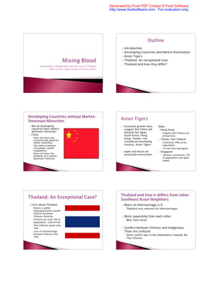 Generated by Foxit PDF Creator © Foxit Software
                                                                       http://www.foxitsoftware.com For evaluation only.




                                                                              }   Introduction
                                                                              }   Developing Countries and Market Domination
                                                                              }   Asian Tigers
                                                                              }   Thailand: An exceptional Case
                                                                              }   Thailand and how they differ?
           Assimilation, Globalization and the Case of Thailand
                   Helen Laycock, Gilian Ortillan and Krista Lambert




}   Not all developing                                                        }   Increased growth rates,   Stats:
    countries have market-                                                        suggest that China will   } Hong Kong:
    dominant minorities                                                           develop like Japan,           ◦ English and Chinese are
}   China                                                                         South Korea, Hong               prosperous
    ◦ Does not have any                                                           Kong, Taiwan- not
      economically powerful                                                                                 }   Taiwan, Han Chinese
      ethnic minorities
                                                                                  considered developing         ◦ Constitute 99% of the
    ◦ Has other problems:                                                         country- Asian Tigers           population
      corruption, wealth                                                                                        ◦ 1% non Han aborigines
      inequalities                                                            }   Japan and Korea are       }   Singapore
    ◦ Does not have the                                                           practically nonexistent
      problem of a market-                                                                                      ◦ Chinese constitutes 77%
      dominant minority                                                                                           of population and quite
                                                                                                                  stable




}   Facts about Thailand:                                                     }   Rates of intermarriage is 0
    ◦ Shares a wildly                                                             ◦ Thailand very common for intermarriages
      disproportionate wealth
      market dominant
      Chinese minority                                                        }   Work separately from each other
    ◦ Chinese are only 10% of                                                     ◦ Why: Pork Factor
      population- control lots
    ◦ Thai Chinese speak only
      Thai                                                                    }   Conflict between Chinese and indigenous
    ◦ Lots of intermarriage                                                       Thais are civilized
      between Chinese and                                                         ◦ Some conflict due to the ambivalence towards the
      Thai
                                                                                    Thai Chinese
 