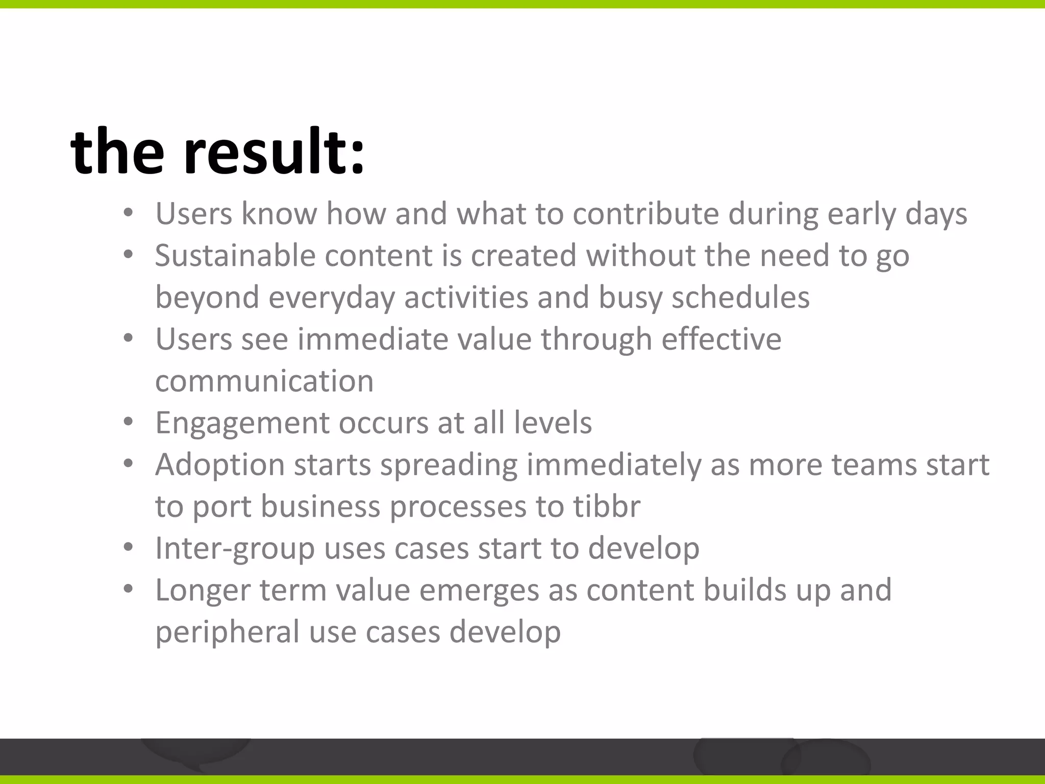 the result:
 • Users know how and what to contribute during early days
 • Sustainable content is created without the need to go
   beyond everyday activities and busy schedules
 • Users see immediate value through effective
   communication
 • Engagement occurs at all levels
 • Adoption starts spreading immediately as more teams start
   to port business processes to tibbr
 • Inter-group uses cases start to develop
 • Longer term value emerges as content builds up and
   peripheral use cases develop
 