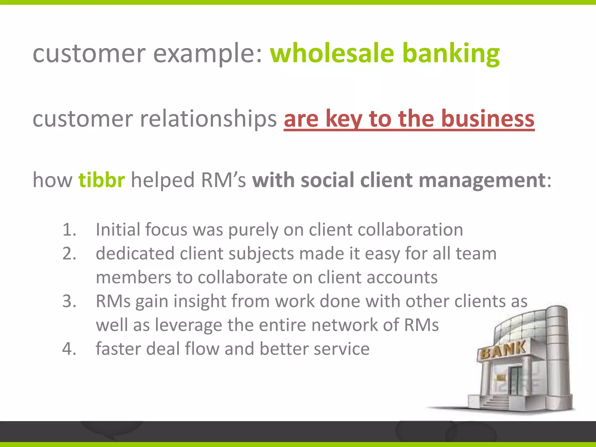 customer example: wholesale banking

customer relationships are key to the business

how tibbr helped RM’s with social client management:

  1. Initial focus was purely on client collaboration
  2. dedicated client subjects made it easy for all team
     members to collaborate on client accounts
  3. RMs gain insight from work done with other clients as
     well as leverage the entire network of RMs
  4. faster deal flow and better service
 
