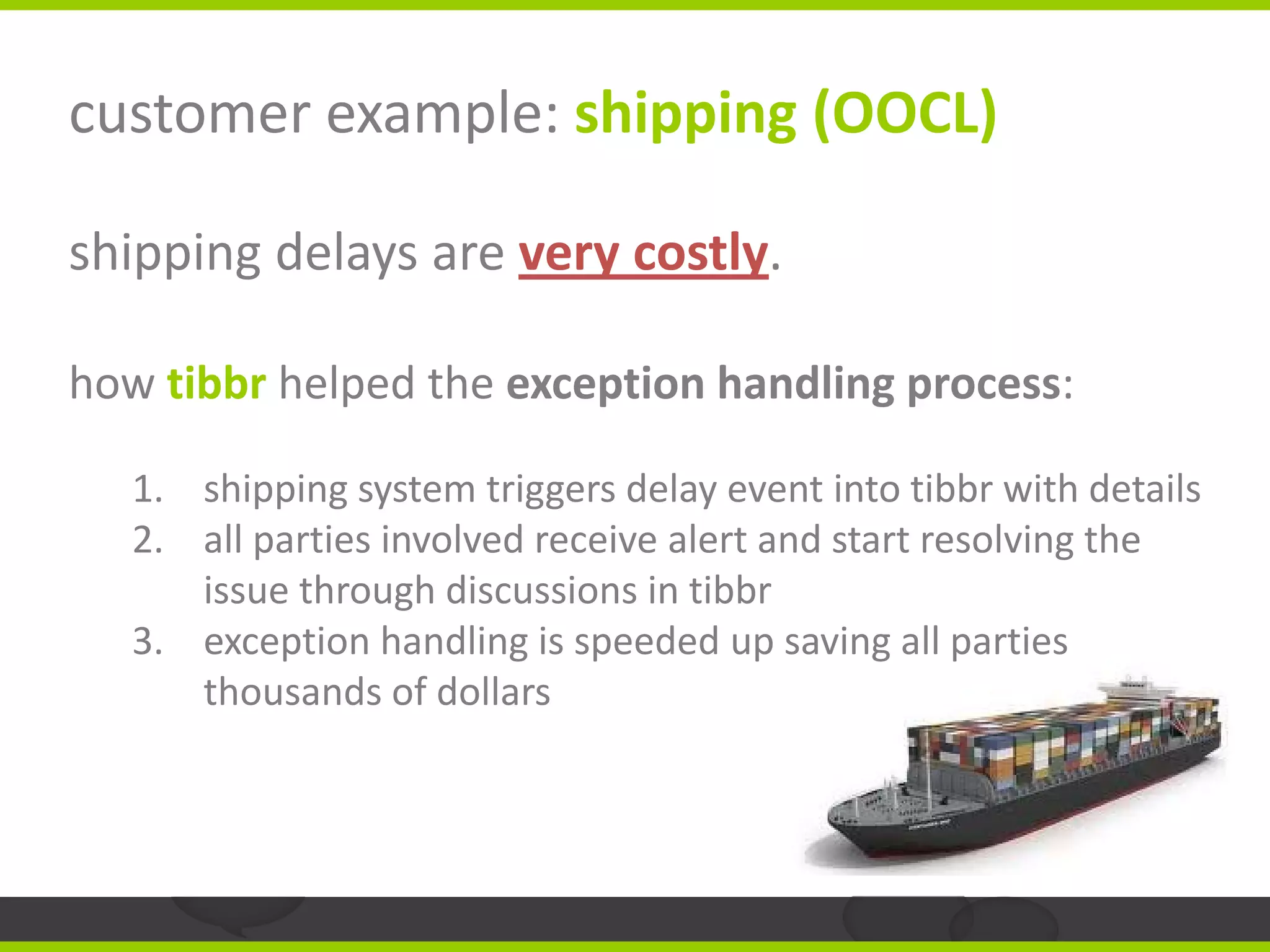 customer example: shipping (OOCL)

shipping delays are very costly.

how tibbr helped the exception handling process:

   1. shipping system triggers delay event into tibbr with details
   2. all parties involved receive alert and start resolving the
      issue through discussions in tibbr
   3. exception handling is speeded up saving all parties
      thousands of dollars
 