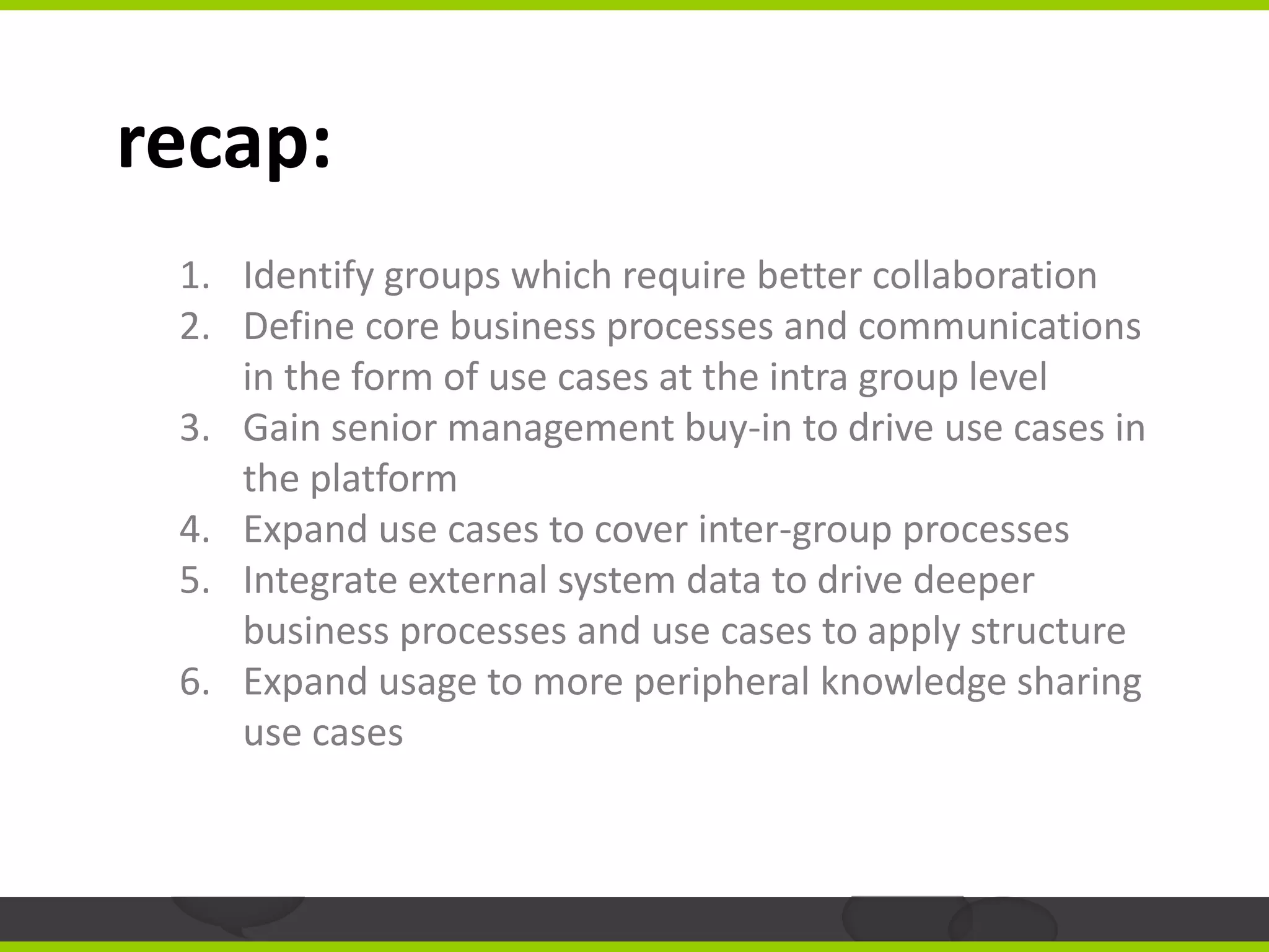 recap:
 1. Identify groups which require better collaboration
 2. Define core business processes and communications
    in the form of use cases at the intra group level
 3. Gain senior management buy-in to drive use cases in
    the platform
 4. Expand use cases to cover inter-group processes
 5. Integrate external system data to drive deeper
    business processes and use cases to apply structure
 6. Expand usage to more peripheral knowledge sharing
    use cases
 
