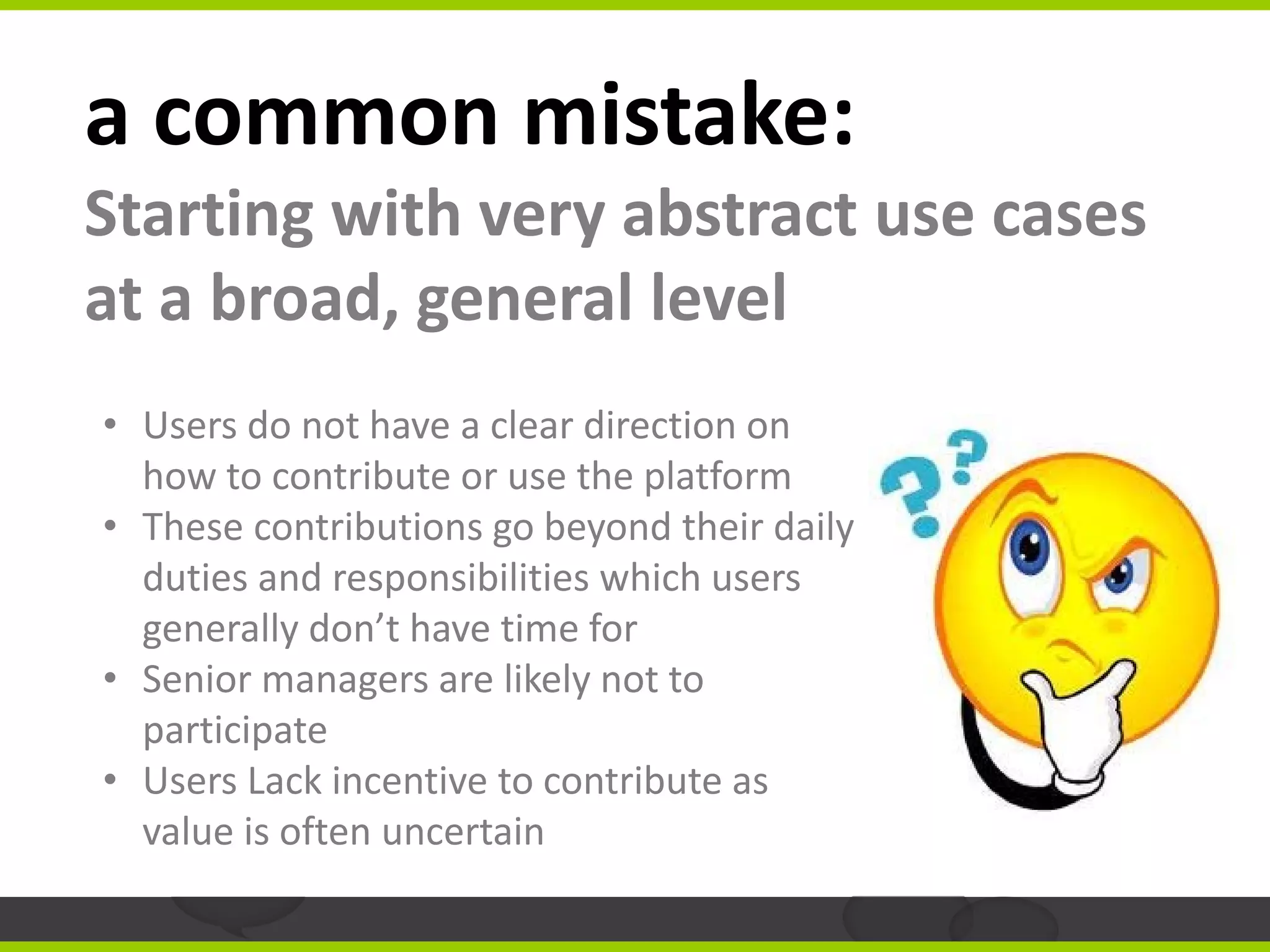 a common mistake:
Starting with very abstract use cases
at a broad, general level
• Users do not have a clear direction on
  how to contribute or use the platform
• These contributions go beyond their daily
  duties and responsibilities which users
  generally don’t have time for
• Senior managers are likely not to
  participate
• Users Lack incentive to contribute as
  value is often uncertain
 