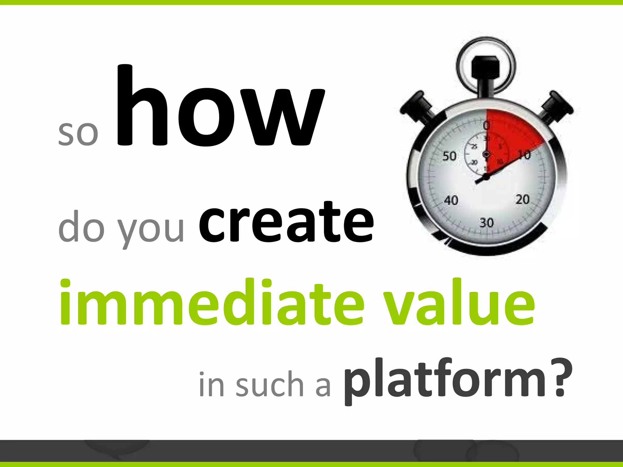 so   how
do you create
immediate value
      in such a platform?
 