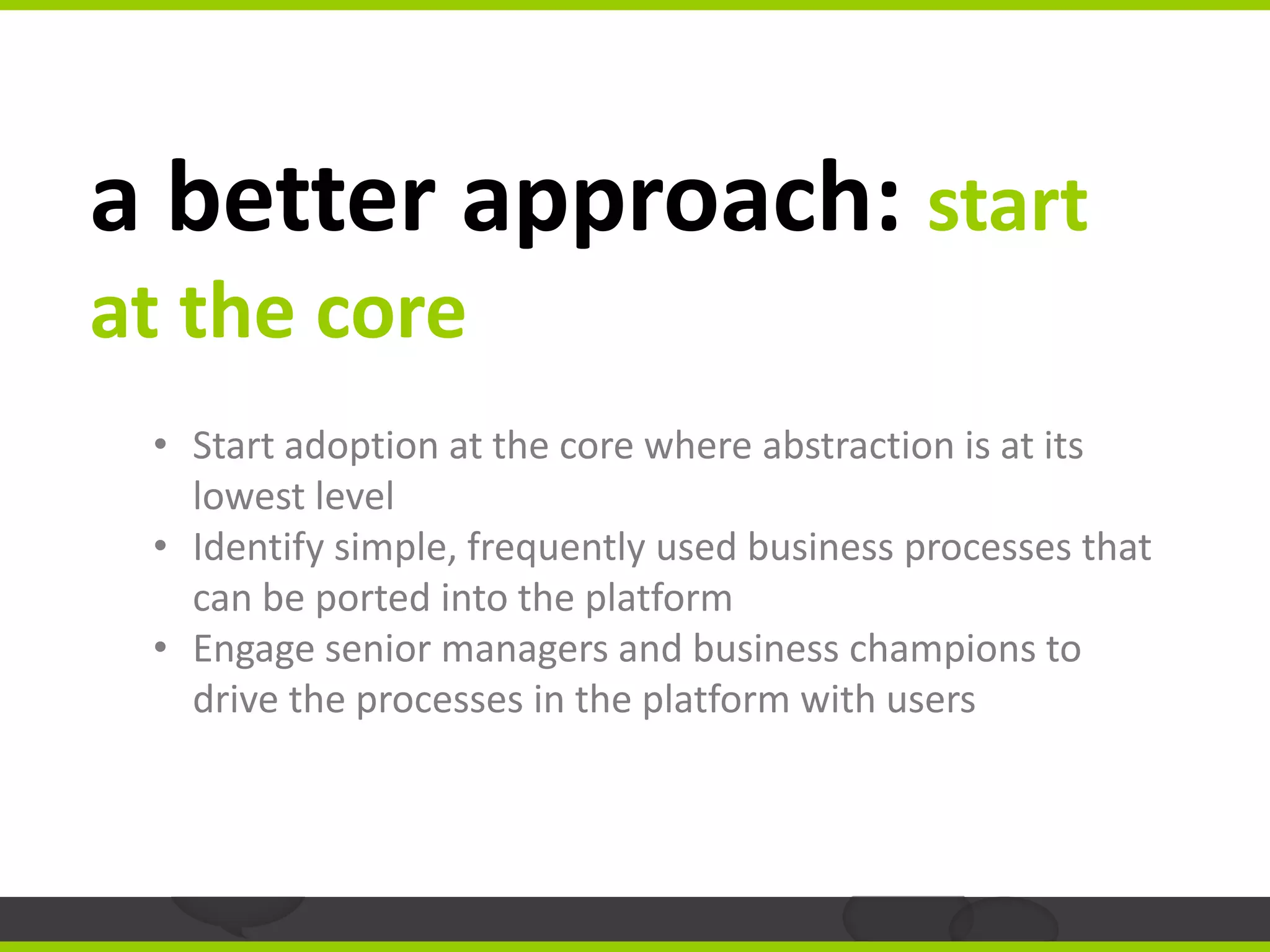 a better approach: start
at the core
 • Start adoption at the core where abstraction is at its
   lowest level
 • Identify simple, frequently used business processes that
   can be ported into the platform
 • Engage senior managers and business champions to
   drive the processes in the platform with users
 