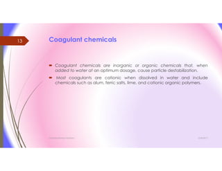 Coagulant chemicals
 Coagulant chemicals are inorganic or organic chemicals that, when
added to water at an optimum dosage, cause particle destabilization.
 Most coagulants are cationic when dissolved in water and include
chemicals such as alum, ferric salts, lime, and cationic organic polymers.
3/26/2017Chemist/Ahmed Hasham
13
 