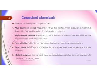 Coagulant chemicals
 The most commonly used coagulants are :
1. Alum (aluminum sulfate), A12(SO4)3 • 14H20. The most common coagulant in the United
States, it is often used in conjunction with cationic polymers.
2. Polyaluminum chloride, AI(OH)x(Cl)y. This is efficient in some waters, requiring less pH
adjustment and producing less sludge.
3. Ferric chloride, FeCl3. This may be more effective than alum in some applications.
4. Ferric sulfate, Fe2(SO4)3. It is effective in some waters and more economical in some
locations.
5. Cationic polymers can be used alone as the primary coagulant or in conjunction with
aluminum or iron coagulants.
3/26/2017Chemist/Ahmed Hasham
14
 