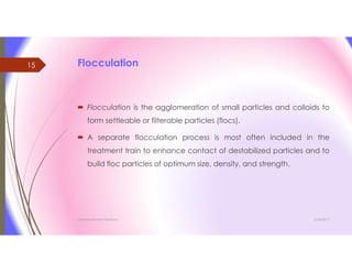 Flocculation
 Flocculation is the agglomeration of small particles and colloids to
form settleable or filterable particles (flocs).
 A separate flocculation process is most often included in the
treatment train to enhance contact of destabilized particles and to
build floc particles of optimum size, density, and strength.
3/26/2017Chemist/Ahmed Hasham
15
 
