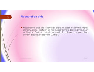 Flocculation aids
 Flocculation aids are chemicals used to assist in forming larger,
denser particles that can be more easily removed by sedimentation
or filtration. Cationic, anionic, or non-ionic polymers are most often
used in dosages of less than 1.0 mg/L.
3/26/2017Chemist/Ahmed Hasham
16
 