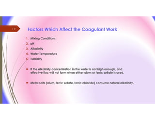 19 Factors Which Affect the Coagulant Work
1. Mixing Conditions
2. pH
3. Alkalinity
4. Water Temperature
5. Turbidity
 If the alkalinity concentration in the water is not high enough, and
effective floc will not form when either alum or ferric sulfate is used.
 Metal salts (alum, ferric sulfate, ferric chloride) consume natural alkalinity.
 