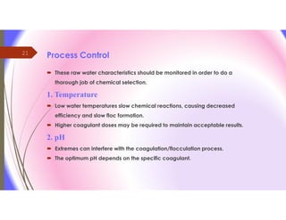 21
Process Control
 These raw water characteristics should be monitored in order to do a
thorough job of chemical selection.
1. Temperature
 Low water temperatures slow chemical reactions, causing decreased
efficiency and slow floc formation.
 Higher coagulant doses may be required to maintain acceptable results.
2. pH
 Extremes can interfere with the coagulation/flocculation process.
 The optimum pH depends on the specific coagulant.
 