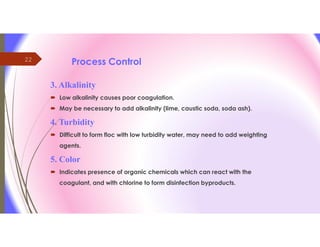 22 Process Control
3. Alkalinity
 Low alkalinity causes poor coagulation.
 May be necessary to add alkalinity (lime, caustic soda, soda ash).
4. Turbidity
 Difficult to form floc with low turbidity water, may need to add weighting
agents.
5. Color
 Indicates presence of organic chemicals which can react with the
coagulant, and with chlorine to form disinfection byproducts.
 