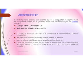 Adjustment of pH
Control of pH and alkalinity is an essential aspect of coagulation. The optimum pH
for coagulation varies but is generally within the following ranges for turbidity
removal:
 Alum: pH 5.5 to 7.5; typical pH 7.0
 Ferric salts: pH 5.0 to 8.5; typical pH 7.5
 It can be necessary to adjust the pH of some source waters to achieve optimum
coagulation.
 The pH is often lowered by adding carbon dioxide or an acid.
 Alum and ferric chloride consume alkalinity and can lower pH
 it may be necessary to add caustic soda or lime to raise pH and to offset the
acidity of metal-ion coagulants, even in an enhanced coagulation mode of
operation.
3/26/2017Chemist/Ahmed Hasham
25
 