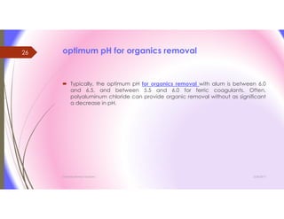 optimum pH for organics removal
 Typically, the optimum pH for organics removal with alum is between 6.0
and 6.5, and between 5.5 and 6.0 for ferric coagulants. Often,
polyaluminum chloride can provide organic removal without as significant
a decrease in pH.
3/26/2017Chemist/Ahmed Hasham
26
 