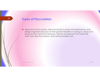 Types of Flocculators
 Mechanical Flocculators. Mechanical flocculators are preferred by most
design engineers because of their greater flexibility in varying G values and
because they have low head loss. Typical arrangements for horizontal
shaft, reel-type flocculators, and vertical paddle units
3/26/2017Chemist/Ahmed Hasham
29
 